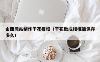 开原山西网站制作干花相框（干花做成相框能保存多久）